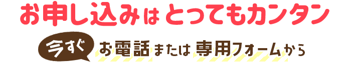 お申し込みはとってもカンタン!今すぐお電話または専用フォームから
