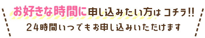 お好きな時間に申し込みたい方はコチラ!!24時間いつでもお申込みいただけます