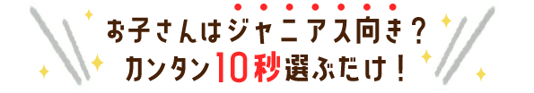 お子さんはジャニアス向き?たった10秒選ぶだけ!