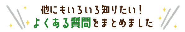 他にもいろいろ知りたい!よくある質問をまとめました