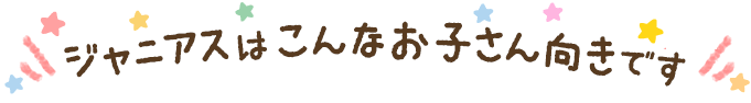 ジャニアスはこんなお子さん向きです